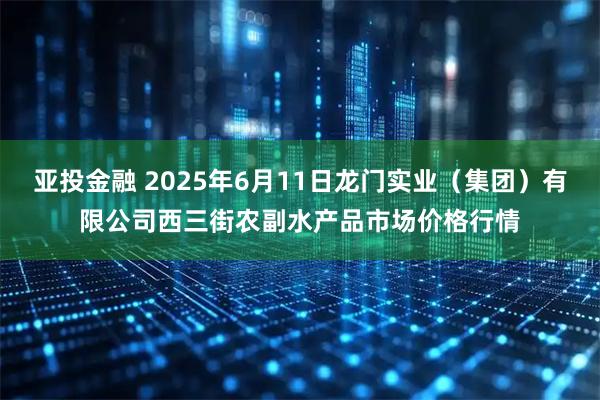 亚投金融 2025年6月11日龙门实业（集团）有限公司西三街农副水产品市场价格行情