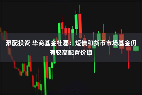 豪配投资 华商基金杜磊：短债和货币市场基金仍有较高配置价值