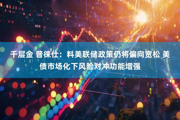 千层金 普徕仕：料美联储政策仍将偏向宽松 美债市场化下风险对冲功能增强