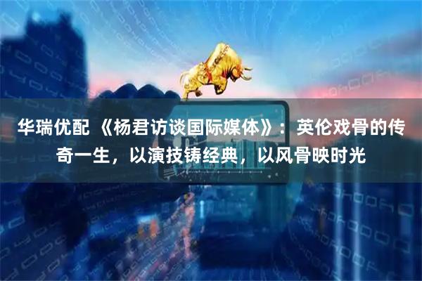 华瑞优配 《杨君访谈国际媒体》：英伦戏骨的传奇一生，以演技铸经典，以风骨映时光