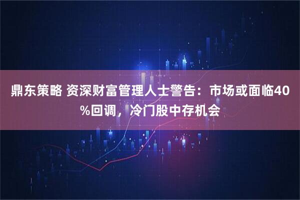 鼎东策略 资深财富管理人士警告：市场或面临40%回调，冷门股中存机会