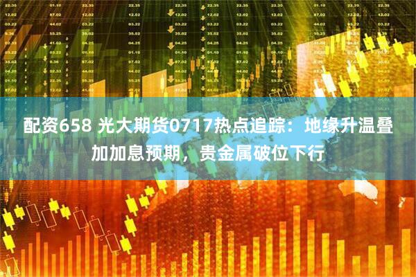 配资658 光大期货0717热点追踪：地缘升温叠加加息预期，贵金属破位下行